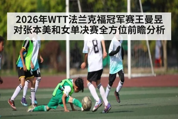 2026年WTT法兰克福冠军赛王曼昱对张本美和女单决赛全方位前瞻分析